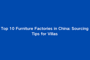 Top 10 Furniture Factories in China: Sourcing Tips for Villas